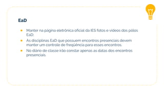 EaD
● Manter na página eletrônica oficial da IES fotos e vídeos dos pólos
EaD;
● As disciplinas EaD que possuem encontros presenciais devem
manter um controle de freqüência para esses encontros.
● No diário de classe irão constar apenas as datas dos encontros
presenciais.
 