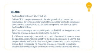 ENADE
Portaria Normativa nº 19/17 Art. 45
O ENADE é componente curricular obrigatório dos cursos de
graduação, devendo constar do histórico escolar de todo estudante
concluinte a participação ou dispensa da prova, nos termos desta
Portaria Normativa.
§1º O estudante que tenha participado do ENADE terá registrada, no
histórico escolar, a data de realização da prova.
§ 2º O estudante cuja conclusão no curso não coincidir com os anos
de aplicação do Enade respectivo, ou que cole grau até o último dia
do período de retificação das inscrições, observado o ciclo avaliativo
trienal, terá registrada, no histórico escolar, a menção "estudante
dispensado de realização do Enade, em razão do calendário trienal".
 