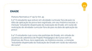 ENADE
Portaria Normativa nº 19/17 Art. 45
§ 3º O estudante que estiver em atividade curricular fora do país na
data de aplicação da prova terá registrada, em seu histórico escolar, a
menção "estudante dispensado da realização do Enade, em razão de
realização de atividade curricular fora do país na data de aplicação da
prova".
§ 4º O estudante cujo curso não participe do Enade, em virtude da
ausência de aderência do Projeto Pedagógico do Curso com as
Diretrizes de Prova, terá registrada, no histórico escolar, a menção
"estudante dispensado da realização do Enade em razão da natureza
do curso".
 