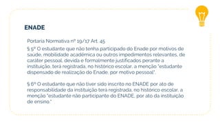 ENADE
Portaria Normativa nº 19/17 Art. 45
§ 5º O estudante que não tenha participado do Enade por motivos de
saúde, mobilidade acadêmica ou outros impedimentos relevantes, de
caráter pessoal, devida e formalmente justificados perante a
instituição, terá registrada, no histórico escolar, a menção "estudante
dispensado de realização do Enade, por motivo pessoal".
§ 6º O estudante que não tiver sido inscrito no ENADE por ato de
responsabilidade da instituição terá registrada, no histórico escolar, a
menção "estudante não participante do ENADE, por ato da instituição
de ensino.“
 