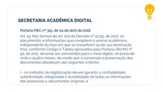 SECRETARIA ACADÊMICA DIGITAL
Portaria MEC nº 315, de 04 de abril de 2018
Art. 45. Nos termos do art. 104 do Decreto nº 9.235, de 2017, os
documentos e informações que compõem o acervo acadêmico,
independente da fase em que se encontrem ou de sua destinação
final, conforme Código e Tabela aprovados pela Portaria AN/MJ nº
92, de 2011, deverão ser convertidos para o meio digital, no prazo de
vinte e quatro meses, de modo que a conversão e preservação dos
documentos obedeçam aos seguintes critérios:
I - os métodos de digitalização devem garantir a confiabilidade,
autenticidade, integridade e durabilidade de todas as informações
dos processos e documentos originais; e
 