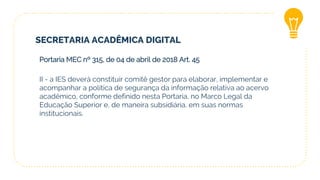 SECRETARIA ACADÊMICA DIGITAL
Portaria MEC nº 315, de 04 de abril de 2018 Art. 45
II - a IES deverá constituir comitê gestor para elaborar, implementar e
acompanhar a política de segurança da informação relativa ao acervo
acadêmico, conforme definido nesta Portaria, no Marco Legal da
Educação Superior e, de maneira subsidiária, em suas normas
institucionais.
 