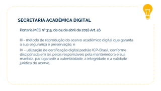SECRETARIA ACADÊMICA DIGITAL
Portaria MEC nº 315, de 04 de abril de 2018 Art. 46
III - método de reprodução do acervo acadêmico digital que garanta
a sua segurança e preservação; e
IV - utilização de certificação digital padrão ICP-Brasil, conforme
disciplinada em lei, pelos responsáveis pela mantenedora e sua
mantida, para garantir a autenticidade, a integridade e a validade
jurídica do acervo.
 