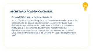 SECRETARIA ACADÊMICA DIGITAL
Portaria MEC nº 315, de 04 de abril de 2018
Art. 47. Vencido o prazo de guarda da fase corrente, o documento em
suporte físico do acervo acadêmico em fase intermediária, cuja
destinação seja a eliminação, poderá ser substituído, a critério da
instituição, por documento devidamente microfilmado ou
digitalizado, observadas as disposições, no que couber, da Lei nº
5.433, de 8 de maio de 1968, e do Decreto nº 1.799, de 30 janeiro de
1996.
 