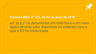 Art. 39 § 3º Os documentos em meio físico e em meio
digital deverão estar disponíveis no endereço para o
qual a IES foi credenciada.
47
Portaria MEC nº 315, de 04 de abril de 2018
 