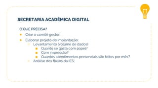 SECRETARIA ACADÊMICA DIGITAL
O QUE PRECISA?
● Criar o comitê gestor;
● Elaborar projeto de implantação:
○ Levantamento (volume de dados)
■ Quanto se gasta com papel?
■ Com impressão?
■ Quantos atendimentos presenciais são feitos por mês?
○ Análise dos fluxos da IES;
 