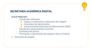 SECRETARIA ACADÊMICA DIGITAL
O QUE PRECISA?
○ Estudo dos softwares:
■ Captura, tratamento e indexação de imagem;
■ Assinatura de documentos;
■ Gerenciamento Eletrônico de Documentos (GED);
○ Estudo dos equipamentos (scanner);
○ Estimativa de prazos;
○ Formação e capacitação das equipes (ativo e Inativo);
● Execução do projeto.
 