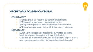SECRETARIA ACADÊMICA DIGITAL
COMO FAZER?
○ 1º Etapa: parar de receber os documentos físicos;
○ 2º Etapa: parar de gerar documentos físicos;
○ 3º Etapa: transpor para meio eletrônico o acervo ativo;
○ 4º Etapa: transpor para meio eletrônico o acervo inativo.
IMPORTANTE:
○ Evitar abrir exceções de receber documentos da forma
tradicional para não oscilar entre o digital e físico;
○ O balcão de atendimento deverá estar disponível para casos
que realmente necessitem do “atendimento via balcão”.
 