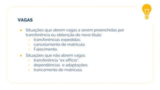 VAGAS
● Situações que abrem vagas a serem preenchidas por
transferência ou obtenção de novo título:
○ transferências expedidas;
○ cancelamento de matrícula;
○ Falecimento.
● Situações que não abrem vagas:
○ transferência “ex officio”;
○ dependências e adaptações;
○ trancamento de matrícula.
 