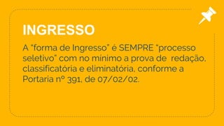A “forma de Ingresso” é SEMPRE “processo
seletivo” com no mínimo a prova de redação,
classificatória e eliminatória, conforme a
Portaria nº 391, de 07/02/02.
8
INGRESSO
 