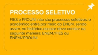 9
FIES e PROUNI não são processos seletivos, o
acadêmico entra por meio do ENEM, sendo
assim, no histórico escolar deve constar da
seguinte maneira: ENEM/FIES ou
ENEM/PROUNI.
PROCESSO SELETIVO
 
