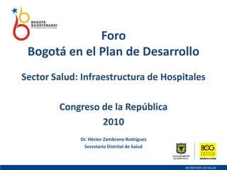 Foro
Bogotá en el Plan de Desarrollo
Sector Salud: Infraestructura de Hospitales
Congreso de la República
2010
Dr. Héctor Zambrano Rodríguez
Secretario Distrital de Salud
 