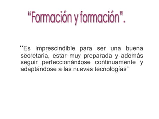 “ Es imprescindible para ser una buena secretaria, estar muy preparada y además seguir perfeccionándose continuamente y adaptándose a las nuevas tecnologías” “Formación y formación”.