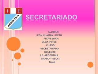 SECRETARIADO
ALUMNA:
LEON HUAMAN LIZETH
PROFESORA:
OLGA IPINCE
CURSO:
SECRETARIADO
COLEGIO:
I.E. ARGENTINA
GRADO Y SECC:
1eroD

 