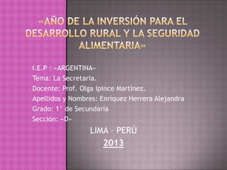 I.E.P : «ARGENTINA»
Tema: La Secretaria.
Docente: Prof. Olga Ipince Martínez.
Apellidos y Nombres: Enríquez Herrera Alejandra
Grado: 1° de Secundaria
Sección: «D»

LIMA – PERÚ
2013

 