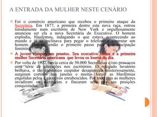 A ENTRADA DA MULHER NESTE CENÁRIO  Foi o comércio americano que recebeu o primeiro ataque da  Secretária . Em 1877, a primeira dentre esta nova raça, entrou timidamente num escritório de  New  York e orgulhosamente anunciou ser ela a nova Secretária do Executivo. O homem explodiu, blasfemou, indagando o que estava acontecendo ao mundo e já se inclinava para pegar o telefone e contratar um homem. Deu-se, então o primeiro passo para a emancipação feminina. A jovem rompeu em prantos. Seu executivo cedeu e a primeira mulher Secretária americana  que levou os louros do dia. Por volta de 1902, havia cerca de 50.000 Secretárias e isto provocou uma série de alterações nos escritórios. O relegado lavatório brilhava, o tão inestético cuspidor desapareceu misteriosamente, surgiram cortinas nas janelas e muitas foram as blasfêmias engolidas pelos Executivos enrubescidos. Por todo país as mulheres invadiram os escritórios e fincaram seus pés nas posições conquistadas. 