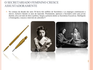 O SECRETARIADO FEMININO CRESCE ASSUSTADORAMENTE No começo da década dos anos 30 havia três milhões de Secretárias e os empregos continuavam a chover, inclusive durante os anos de repressão. Prontamente, apareceu a Secretária como uma jovem distinta, ativa em tudo do tênis à política. Surgiu a primeira dentre as Secretárias Executivas. Datilógrafa e Estenografa, e nasceu o intervalo do cafezinho!!! 