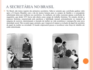A SECRETÁRIA NO BRASIL No Brasil, não temos registro dos primeiros secretários. Sabe-se somente que a profissão ganhou vulto após a II Guerra Mundial, com a ida de muitos homens para os campos de batalha e a conseqüente substituição deles por mulheres nos escritórios. As mulheres, até então, exerciam apenas a profissão de magistério, que desde 1871 havia sido aberto como campo de trabalho feminino. No entanto, devido a natureza feminina, caracterizada pela paciência e habilidade manual, principalmente no manejar da máquina de escrever, determinaram a inserção da mulher na vida econômica e outorgou-lhe uma nova identidade social. Não se pode negar, portanto, que é impossível separar a evolução do papel da secretária do papel da mulher na sociedade. O mundo empresarial passou a reconhecer uma força de trabalho até então subestimada. 