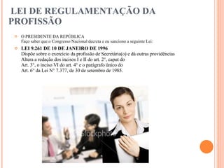 LEI DE REGULAMENTAÇÃO DA PROFISSÃO  O PRESIDENTE DA REPÚBLICA  Faço saber que o Congresso Nacional decreta e eu sanciono a seguinte Lei:  LEI 9.261 DE 10 DE JANEIRO DE 1996  Dispõe sobre o exercício da profissão de Secretária(o) e dá outras providências  Altera a redação dos incisos I e II do art. 2°, caput do  Art. 3°, o inciso VI do art. 4° e o parágrafo único do  Art. 6° da Lei N° 7.377, de 30 de setembro de 1985.  