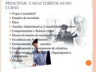 PRINCIPAIS  CARACTERÍSTICAS DO CURSO O que é secretária? Funções da secretária Ética Auxiliar Administrativa, Contabilidade, Tributária Comportamento e fluência verbal Desenvolvimento do raciocínio lógico  Excelência em Atendimento  Gerenciamento de  doc umentos Gerenciamento e planejamento de relatórios Conhecimento de Fluxograma, Organograma e Cronograma Etiqueta  