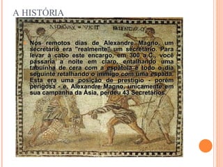 A HISTÓRIA Nos remotos dias de Alexandre Magno, um secretário era "realmente" um secretário. Para levar a cabo este encargo, em 300 a.C., você passaria a noite em claro, entalhando uma tabuinha de cera com a espátula e todo o dia seguinte retalhando o inimigo com uma espada. Esta era uma posição de prestígio - porém perigosa - e, Alexandre Magno, unicamente em sua campanha da Ásia, perdeu 43 Secretários . 
