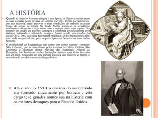 A HISTÓRIA Quando o Império Romano atingiu o seu ápice, os Secretários trocaram as suas espadas pelos deveres de simples escribas. Porém os Secretários, em sua maioria, eram escravos e suas condições de trabalho estavam longe de serem os ideais. Na Idade Média viram-se os secretários novamente obrigados a lidar tanto com a espada como com a pena. No entanto um grupo de escribas começou a combater astuciosamente este sistema, adotando o hábito de monges. Assim sendo, em meados do século XIV, 70% da classe Secretarial originava-se dos monastérios, fato este nada surpreendente, pois naquela época os Secretários eram todos homens.  O profissional de Secretariado tem como tem como patrono e protetor São Jerônimo, que se imortalizou pelos estudos da Bíblia. De fato, São Jerônimo é chamado doutor máximo das escrituras. Natural da Dalmácia, São Jerônimo recebeu formação católica, mas só foi batizado aos 20 anos. Possuidor de uma cultura clássica das maiores do tempo é considerado um dos mestres da língua latina Até o século XVIII o cenário do secretariado era formado unicamente por homens , este cargo teve grandes nomes sua na historia com os maiores destaques para o Estados Unidos 