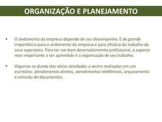 ORGANIZAÇÃO E PLANEJAMENTO
 O andamento da empresa depende de seu desempenho. É de grande
importância para o andamento da empresa e para eficácia do trabalho de
seus superiores. Para ter um bom desenvolvimento profissional, o aspecto
mais importante a ser aprendido é a organização de seu trabalho.
 Organize-se diante das várias atividades a serem realizadas em um
escritório: atendimentos diretos, atendimentos telefônicos, arquivamento
e emissão de documentos.
 
