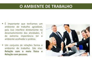 O AMBIENTE DE TRABALHO
 É importante que tenhamos um
ambiente de trabalho agradável,
pois isso interfere diretamente no
desenvolvimento das atividades. É
de extrema importância ter o
ambiente acolhedor e prático.
 Um conjunto de relações forma o
ambiente de trabalho. São elas:
Relação com o meio físico e
Relação com pessoas.
 