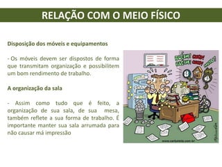 RELAÇÃO COM O MEIO FÍSICO
Disposição dos móveis e equipamentos
- Os móveis devem ser dispostos de forma
que transmitam organização e possibilitem
um bom rendimento de trabalho.
A organização da sala
- Assim como tudo que é feito, a
organização de sua sala, de sua mesa,
também reflete a sua forma de trabalho. É
importante manter sua sala arrumada para
não causar má impressão
 