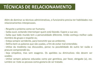 TÉCNICAS DE RELACIONAMENTO
Além de dominar as técnicas administrativas, o funcionário precisa ter habilidades nos
relacionamentos interpessoais.
- Respeite o próximo como ser humano;
- Saiba ouvir, evitando interromper quem está falando. Espere a sua vez;
- Saiba que todo mundo tem a personalidade diferente. Então conheça melhor cada
membro do grupo e respeite-os;
- Esteja sempre sorridente, para transmitir paz ao ambiente;
- Defina bem as palavras que são usadas, a fim de evitar mal-entendido;
- Utilize da modéstia nas discussões, pense na possibilidade do outro ter razão e
procure compreendê-los.
- Seja simpático, mas sem exageros. Os apelidos ou diminutivos não devem ser
usados;
- Utilize sempre palavras educadas como por gentileza, por favor, obrigado (a), etc.
Lembre-se: trate as pessoas como gostaria de ser tratado.
 