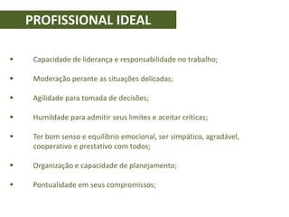 PROFISSIONAL IDEAL
 Capacidade de liderança e responsabilidade no trabalho;
 Moderação perante as situações delicadas;
 Agilidade para tomada de decisões;
 Humildade para admitir seus limites e aceitar críticas;
 Ter bom senso e equilíbrio emocional, ser simpático, agradável,
cooperativo e prestativo com todos;
 Organização e capacidade de planejamento;
 Pontualidade em seus compromissos;
 