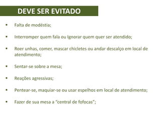 DEVE SER EVITADO
 Falta de modéstia;
 Interromper quem fala ou Ignorar quem quer ser atendido;
 Roer unhas, comer, mascar chicletes ou andar descalço em local de
atendimento;
 Sentar-se sobre a mesa;
 Reações agressivas;
 Pentear-se, maquiar-se ou usar espelhos em local de atendimento;
 Fazer de sua mesa a “central de fofocas”;
 
