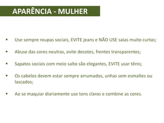APARÊNCIA - MULHER
 Use sempre roupas sociais, EVITE jeans e NÃO USE saias muito curtas;
 Abuse das cores neutras, evite decotes, frentes transparentes;
 Sapatos sociais com meio salto são elegantes, EVITE usar tênis;
 Os cabelos devem estar sempre arrumados, unhas sem esmaltes ou
lascados;
 Ao se maquiar diariamente use tons claros e combine as cores.
 