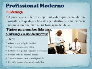 Liderança Aquele que é líder, ou seja, indivíduo que comanda e/ou orienta, em qualquer tipo de ação dentro de uma empresa, no meio em que vive ou na formação de idéias.  Tópicos para uma boa liderança. A liderança é a arte do improviso Líderes: criam o seu próprio destino Vencem usando logística Entendem o poder supremo dos relacionamentos Fazem tudo ao mesmo tempo Se comprazem com a ambigüidade Eletrificam o ambiente de trabalho 