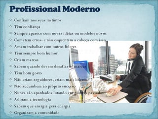 Confiam nos seus instintos Têm confiança Sempre aparece com novas idéias ou modelos novos Cometem erros- e não esquentam a cabeça com isso Amam trabalhar com outros líderes Têm sempre bom humor Criam marcas Sabem quando devem desafiar as marcas Têm bom gosto Não criam seguidores, criam mais líderes Não sucumbem ao próprio sucesso Nunca são apanhados lutando em guerras passadas Adoram a tecnologia Sabem que energia gera energia Organizam a comunidade 