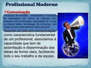 Comunicação “ Processo de emissão , transmissão e recepção de mensagens por meios de métodos e/ou sistemas convencionados, capacidade de  trocar ou discutir idéias, de dialogar, de conversar, com vistas ao bom entendimento entre pessoas.” Quando se fala em comunicação como característica fundamental de um profissional, associamos à capacidade que tem de assimilação e disseminação das idéias de forma clara, facilitando todo o seu trabalho e da equipe. 