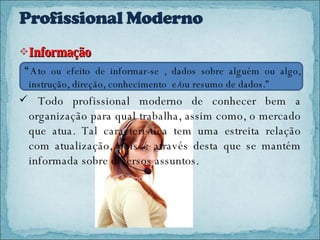 Informação  “ Ato ou efeito de informar-se , dados sobre alguém ou algo, instrução, direção, conhecimento  e/ou resumo de dados.” Todo profissional moderno de conhecer bem a organização para qual trabalha, assim como, o mercado que atua. Tal característica tem uma estreita relação com atualização, pois é através desta que se mantém informada sobre diversos assuntos. 