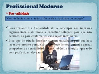 Pró –atividade  “ Convivência com a  ação, a favor da vivacidade ou energia”  Pró-atividade   é a Capacidade de se antecipar aos impasses organizacionais, de modo a encontrar soluções para que não ocorram, ou para contorná-los caso sejam inevitáveis. Esse tipo de atitude deve ser bastante trabalhado para que haja incentivo próprio porque só assim você demonstrará não apenas competência e sensibilidade, mas também, a intuição  que todo bom profissional deve ter. 
