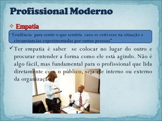 Empatia  “  Tendência  para sentir o que sentiria  caso se estivesse na situação e circunstancias experimentadas por outras pessoas” Ter empatia é saber  se colocar no lugar do outro e procurar entender a forma como ele está agindo. Não é algo fácil, mas fundamental para o profissional que lida diretamente com o público, seja ele interno ou externo da organização.  