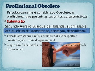 Psicologicamente é considerado Obsoleto, o profissional que possuir as seguintes  características: Submissão   Segundo Aurélio Buarque de Holanda, submissão é: “ Ato ou efeito de submeter se, aceitação, dependência”  Ter alguém como chefe, e termos por ele respeito e consideração é mais do que natural.  O que não é aceitável é submeter-se a vontade do outro de forma servil. 