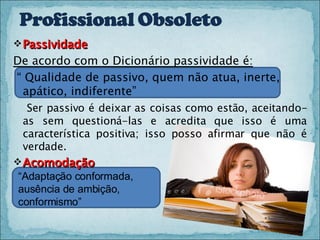 Passividade De acordo com o Dicionário passividade é: “  Qualidade de passivo, quem não atua, inerte, apático, indiferente”  Ser passivo é deixar as coisas como estão, aceitando-as sem questioná-las e acredita que isso é uma característica positiva; isso posso afirmar que não é verdade. Acomodação “ Adaptação conformada, ausência de ambição, conformismo” 