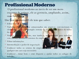 O profissional moderno ao invés de ser um mero executor de rotinas, ele as gerencia, ampliando, assim, suas funções.  Um bom profissional ele tem que saber: Editar textos Trabalhar com os dados armazenados em arquivos convencionais e eletrônicos, como por exemplo: sistema de informação e banco de dados da empresa. Não só atender o telefone, mas também, ter habilidade para trabalhar com clientes internos e externos da empresa. Filtrar informações  Intermediação e poder de negociação Conhecer todos os setores da empresa  e esta disposto  a ajudar em qualquer um caso seja necessário.  Conhecer , tratar bem e estar disposto a ajudar todos os colegas de trabalho. 