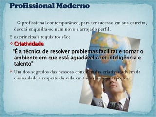 O profissional contemporâneo, para ter sucesso em sua carreira,  deverá enquadra-se num novo e arrojado perfil. E os principais requisitos são: Criatividade “ É a técnica de resolver problemas,facilitar e tornar o ambiente em que está agradável com inteligência e talento” Um dos segredos das pessoas consideradas criativas advém da curiosidade a respeito da vida em todos os seus aspectos. 
