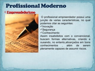 Empreendedorismo O profissional empreendedor possui uma junção de varias características, no qual podemos citar as seguintes: Inovação Segurança  Conhecimento Assim insatisfeitos com o convencional, buscam formas alternativas, criando e ousando, no entanto,alicerçados em bons conhecimentos , além de serem plenamente capazes de assumir riscos. 
