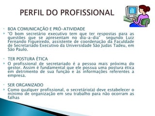 BOA COMUNICAÇÃO E PRÓ-ATIVIDADE “ O bom secretário executivo tem que ter respostas para as questões que se apresentam no dia-a-dia”  segundo Luiz Fernando Figueiredo, assistente de coordenação da Faculdade de Secretariado Executivo da Universidade São Judas Tadeu, em São Paulo.  TER POSTURA ÉTICA O profissional de secretariado é a pessoa mais próxima do gestor. Assim é fundamental que ele possua uma postura ética em detrimento de sua função e às informações referentes a empresa. SER ORGANIZADO Como qualquer profissional, o secretário(a) deve estabelecer o mínimo de organização em seu trabalho para não ocorram as falhas 