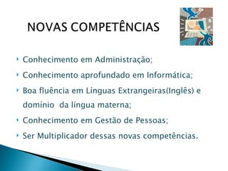 Conhecimento em Administração; Conhecimento aprofundado em Informática; Boa fluência em Línguas Extrangeiras(Inglês) e domínio  da língua materna; Conhecimento em Gestão de Pessoas; Ser Multiplicador dessas novas competências. 