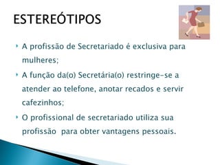 A profissão de Secretariado é exclusiva para mulheres; A função da(o) Secretária(o) restringe-se a atender ao telefone, anotar recados e servir cafezinhos; O profissional de secretariado utiliza sua profissão  para obter vantagens pessoais. 