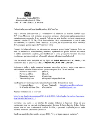 Secretariado Nacional OCDS.
Comisariato Regional de Chile.
“SANTA TERESA DE LOS ANDES”
Estimados hermanos Carmelitas Descalzos del Cono Sur.
Muy a nuestra consideración, y confirmando la intención de nuestro superior local
R.P. Erwin Montoya ocd, invitamos a nuestros hermanos y hermanas seglares presentes y
participantes en comunión de ser una sola Orden y una sola familia a volver a encontrarnos,
esta vez –los días 22, 23, 24 y 25 de Septiembre de 2016- en nuestra casa, la casa de todos
los carmelitas, el Santuario Santa Teresa de Los Andes, en la localidad de Auco, Provincia
de Aconcagua, Quinta región de Valparaíso, Chile
Después de haber celebrado tan intensamente a nuestra Madre Santa Teresa de Ávila, en
este V Centenario de su nacimiento y habiendo experimentado gracias infinitas no solo en
el ámbito carmelitano y eclesial, sino también en el social y todas las variantes en donde
constatamos que su mensaje no solo quedó reducido a lo devocional claustral.
Este encuentro estará marcado por la figura de Santa Teresita de Los Andes y nos
reuniremos bajo el lema: “ÉL ES EL ÚNICO CAPAZ DE SACIARNOS”.
Invitamos a todas y todos nuestros hermanos carmelitas seglares, junto a sus asesores
nacionales de todas las demarcaciones que forman parte de la Cicla Cono Sur:
- Provincia del Sudeste (Brasil),
- Provincia del Sur (Brasil).
- Delegación General (Argentina).
- Vicariato Regional (Uruguay-Paraguay-Bolivia).
Desde ya les invitamos a ponerse en contacto por medio de nuestros e-mails
- Fr: Antonio Pérez (Asesor Nacional) frantonioperezcd@gmail.com
- Sr. Claudio Mellado Díaz (Secretario) ocdchile@gmail.com
Además contamos con el sitio web:
https://www.facebook.com/pages/CICLA-SUR-2016-Orden-Seglar-Carmelitas-Descalzos-
de-Chile/130236783978715
Esperamos que junto a los aportes de ustedes podamos ir haciendo desde ya este
reencuentro, esta vez marcado con la presencia y doctrina de Santa Teresita de Los Andes,
porque una vez más es tiempo de celebrar la vida y, queremos celebrarla junto a todos
nuestros hermanos y hermanas carmelitas.
Desde ya sean todos bienvenidos a Auco 2016, “Él es el único capaz de saciarnos”.
 