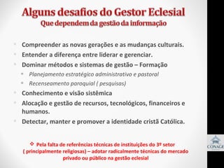  Compreender as novas gerações e as mudanças culturais.
 Entender a diferença entre liderar e gerenciar.
 Dominar métodos e sistemas de gestão – Formação
 Planejamento estratégico administrativo e pastoral
 Recenseamento paroquial ( pesquisas)

 Conhecimento e visão sistêmica
 Alocação e gestão de recursos, tecnológicos, financeiros e
humanos.
 Detectar, manter e promover a identidade cristã Católica.
 Pela falta de referências técnicas de instituições do 3º setor
( principalmente religiosas) – adotar radicalmente técnicas do mercado
privado ou público na gestão eclesial

 