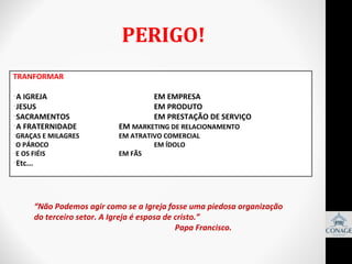 PERIGO!
TRANFORMAR
•A IGREJA
•JESUS
•SACRAMENTOS
•A FRATERNIDADE

•GRAÇAS E MILAGRES
•O PÁROCO
•E OS FIÉIS

•Etc...

EM EMPRESA
EM PRODUTO
EM PRESTAÇÃO DE SERVIÇO

EM MARKETING DE RELACIONAMENTO
EM ATRATIVO COMERCIAL
EM ÍDOLO
EM FÃS

“Não Podemos agir como se a Igreja fosse uma piedosa organização
do terceiro setor. A Igreja é esposa de cristo.”
Papa Francisco.

 